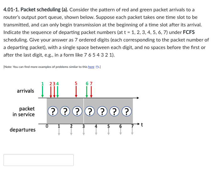4.01-1. Packet scheduling (a). Consider the pattern of red and green packet arrivals to a
router's output port queue, shown below. Suppose each packet takes one time slot to be
transmitted, and can only begin transmission at the beginning of a time slot after its arrival.
Indicate the sequence of departing packet numbers (at t = 1, 2, 3, 4, 5, 6, 7) under FCFS
scheduling. Give your answer as 7 ordered digits (each corresponding to the packet number of
a departing packet), with a single space between each digit, and no spaces before the first or
after the last digit, e.g., in a form like 7 6 5 4 3 2 1).
[Note: You can find more examples of problems similar to this here B.)
arrivals
packet
in service
departures
234
0
???
? ? ? ? ?
2
67
-w
4
5