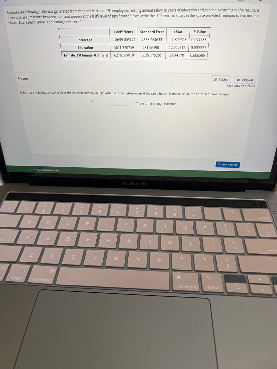 ck
Suppose the following table was generated from the sample data of 20 employees relating annual salary to years of education and gender. According to the results, is
there a salary difference between men and women at the 0.05 level of significance? If yes, write the difference in salary in the space provided, rounded to two decimal
places. Else, select "There is not enough evidence."
Answer
1
option
1
Selecting a radio button will replace the entered answer value(s) with the radio button value. If the radio button is not selected, the entered answer is used.
Q
A/
Z
©2022 Hawkes Learning
Ø
2
W
S
X
command
Intercept
Education
Female (1 if female, 0 if male)
3
E
C
$
4
R
F
V
%
5
T
t Stat P-Value
-1.899628 0.074583
Coefficients Standard Error
-8659.005142 4558.264633
3651.320759 281.965901
6278.629819 2029.175205 3.094178 0.006586
12.949512 0.000000
G
A
6
B
MacBook Pro
Y
There is not enough evidence
TH
&
7
N
U
J
8
M
I
(
9
K
O
<
H
0
L
command
P
Tables
1
Keypad
Keyboard Shortcuts
Submit Answer
18
{
option
[
?
11
1
delete
retu