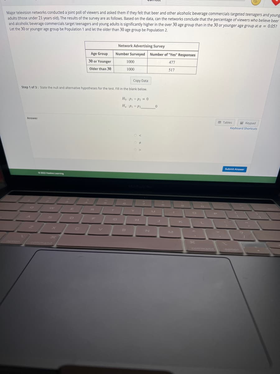 Major television networks conducted a joint poll of viewers and asked them if they felt that beer and other alcoholic beverage commercials targeted teenagers and young
adults (those under 21 years old). The results of the survey are as follows. Based on the data, can the networks conclude that the percentage of viewers who believe beer
and alcoholic beverage commercials target teenagers and young adults is significantly higher in the over 30 age group than in the 30 or younger age group at a = 0.05?
Let the 30 or younger age group be Population 1 and let the older than 30 age group be Population 2.
Answer
Z
Copy Data
Step 1 of 3: State the null and alternative hypotheses for the test. Fill in the blank below.
©2022 Hawkes Learning
W
Age Group
30 or Younger
Older than 30
T
ER
PEL
Lov
Network Advertising Survey
Number Surveyed
V
1000
1000
B
Ho P1 P₂ = 0
H. :P₁-P20
Number of "Yes" Responses
477
517
H
N
M
K
30
command
P
Tables
Keypad
Keyboard Shortcuts
Submit Answer
option
