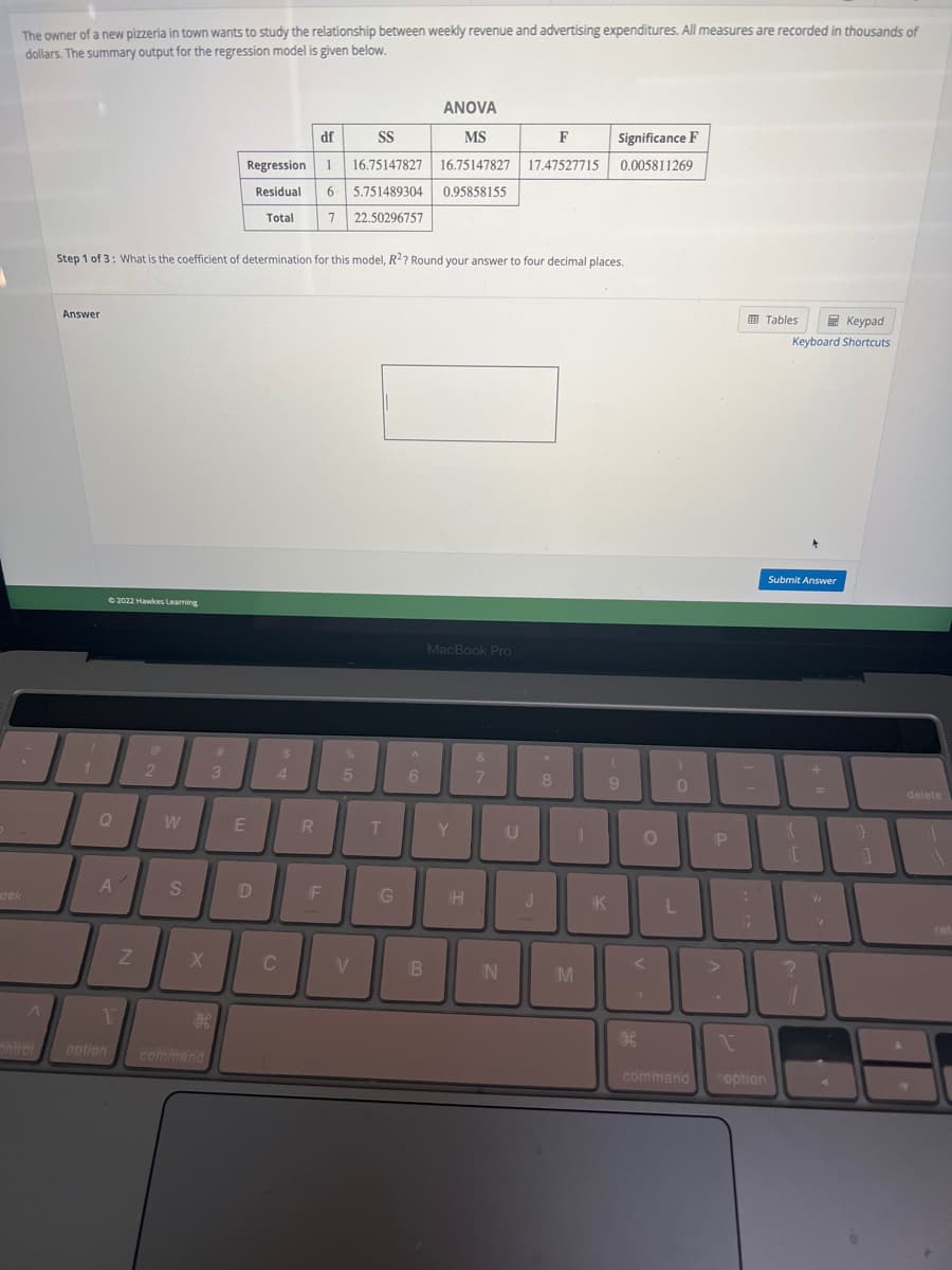 The owner of a new pizzeria in town wants to study the relationship between weekly revenue and advertising expenditures. All measures are recorded in thousands of
dollars. The summary output for the regression model is given below.
ock
^
Bntrol
Answer
Step 1 of 3: What is the coefficient of determination for this model, R2? Round your answer to four decimal places.
1
©2022 Hawkes Learning
Q
A'
1
option
Z
2
W
S
X
command
ANOVA
MS
df
SS
F
Regression 1 16.75147827 16.75147827 17.47527715
Residual 6 5.751489304 0.95858155
Total 7 22.50296757
#
3
E
D
$
4
C
R
F
%
5
V
T
G
A
6
B
MacBook Pro
Y
TH
&
7
N
8
U
11
1
J
M
Significance F
0.005811269
9
K
H
O
0
L
command
P
-
:
Tables
Keypad
Keyboard Shortcuts
1
coption
Submit Answer
{
10
?
+
=
}
1
delete
ret