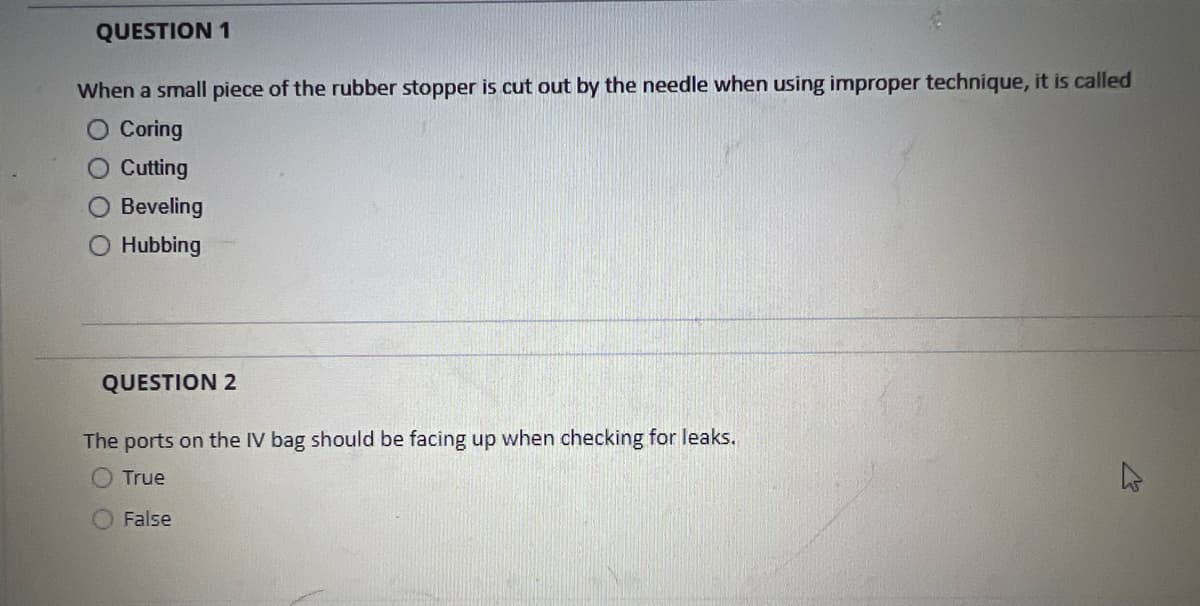 QUESTION 1
When a small piece of the rubber stopper is cut out by the needle when using improper technique, it is called
Coring
O Cutting
Beveling
O Hubbing
QUESTION 2
The ports on the IV bag should be facing up when checking for leaks.
True
False