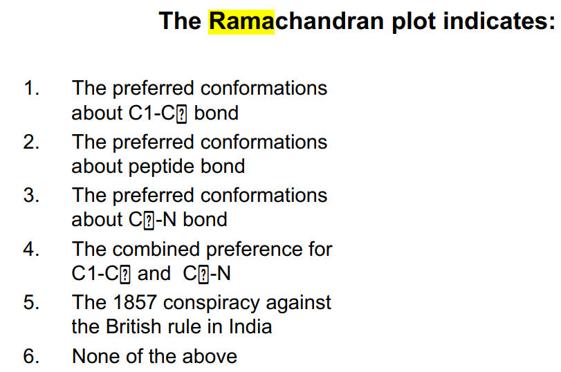 1.
2.
3.
4.
5.
6.
The Ramachandran plot indicates:
The preferred conformations
about C1-C bond
The preferred conformations
about peptide bond
The preferred conformations
about CE-N bond
The combined preference for
C1-C and C-N
The 1857 conspiracy against
the British rule in India
None of the above