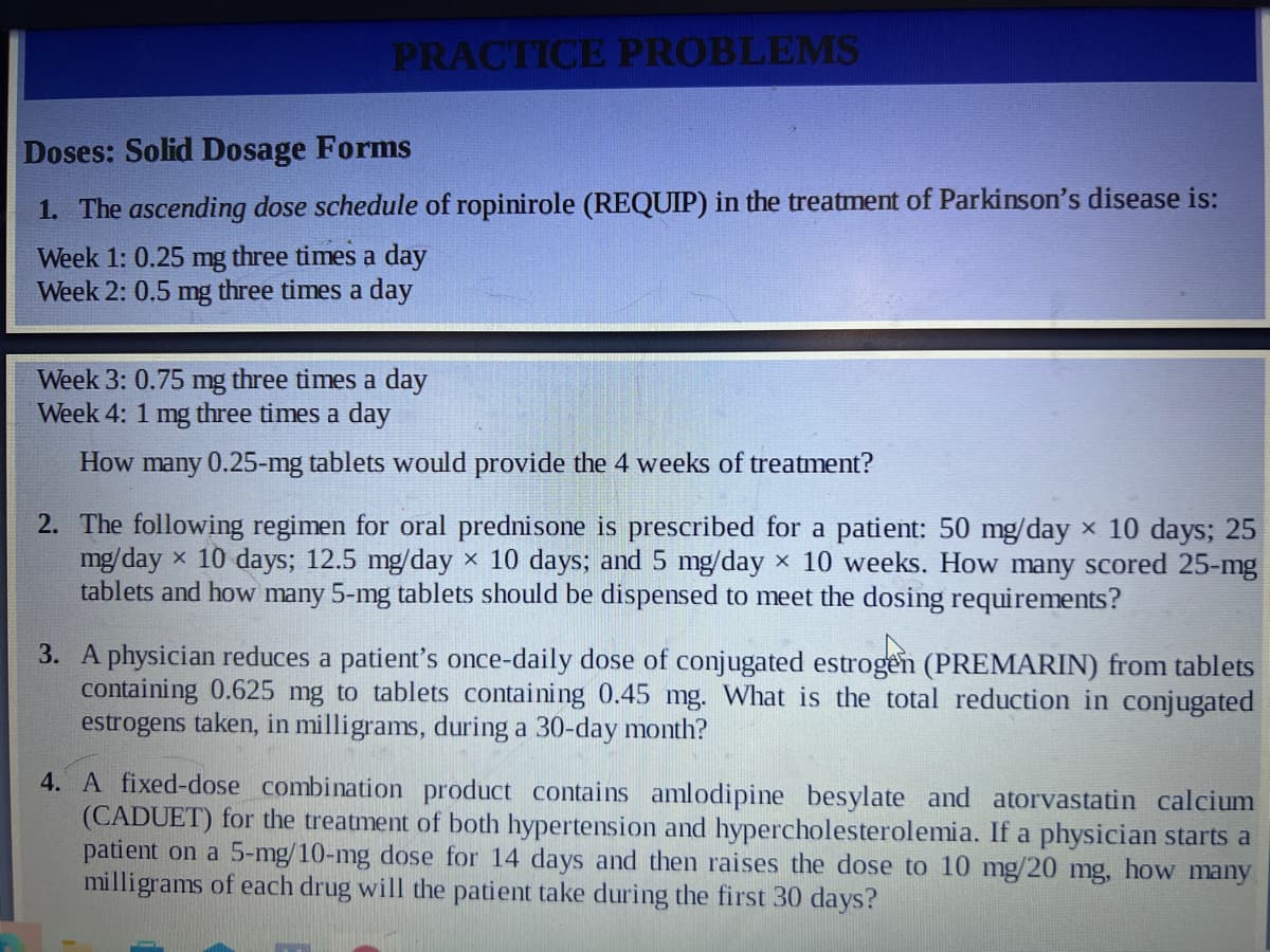 PRACTICE PROBLEMS
Doses: Solid Dosage Forms
1. The ascending dose schedule of ropinirole (REQUIP) in the treatment of Parkinson's disease is:
Week 1: 0.25 mg three times a day
Week 2: 0.5 mg three times a day
Week 3: 0.75 mg three times a day
Week 4: 1 mg three times a day
How many 0.25-mg tablets would provide the 4 weeks of treatment?
2. The following regimen for oral prednisone is prescribed for a patient: 50 mg/day × 10 days; 25
mg/dayx 10 days; 12.5 mg/day × 10 days; and 5 mg/day × 10 weeks. How many scored 25-mg
tablets and how many 5-mg tablets should be dispensed to meet the dosing requirements?
3. A physician reduces a patient's once-daily dose of conjugated estrogen (PREMARIN) from tablets
containing 0.625 mg to tablets containing 0.45 mg. What is the total reduction in conjugated
estrogens taken, in milligrams, during a 30-day month?
4. A fixed-dose combination product contains amlodipine besylate and atorvastatin calcium
(CADUET) for the treatment of both hypertension and hypercholesterolemia. If a physician starts a
patient on a 5-mg/10-mg dose for 14 days and then raises the dose to 10 mg/20 mg, how many
milligrams of each drug will the patient take during the first 30 days?