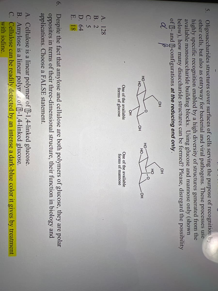 5. Oligosaccharides structures cover surfaces of cells serving the purpose of recognition by
other cells, but also as entryway for bacterial and viral pathogens. These processes use
highly specific recognition enabled by a high diversity of structures generated from the
available monosaccharide building blocks. Using glucose and mannose only (shown
below), how many disaccharide structures can be formed? Please, disregard the possibility
of -and-configurations at the reducing end only.
d
A. 128
B. 2
C. 5
D. 64
E. 18
HO
HO
OH
OH
One of the available
forms of glucose
OH
OH
HO
Siz
HO
HO.
One of the available
forms of mannose
OH
6. Despite the fact that amylose and cellulose are both polymers of glucose, they are polar
opposites in terms of their three-dimensional structure, their function in biology and
applications. Choose a FALSE statement.
A. Cellulose is a linear polymer of -1,4-linked glucose.
B. Amylose is a linear polym of -1,4-linked glucose.
A
C. Cellulose can be readily detected by an intense a dark-blue color it gives by treatment
with iodine.