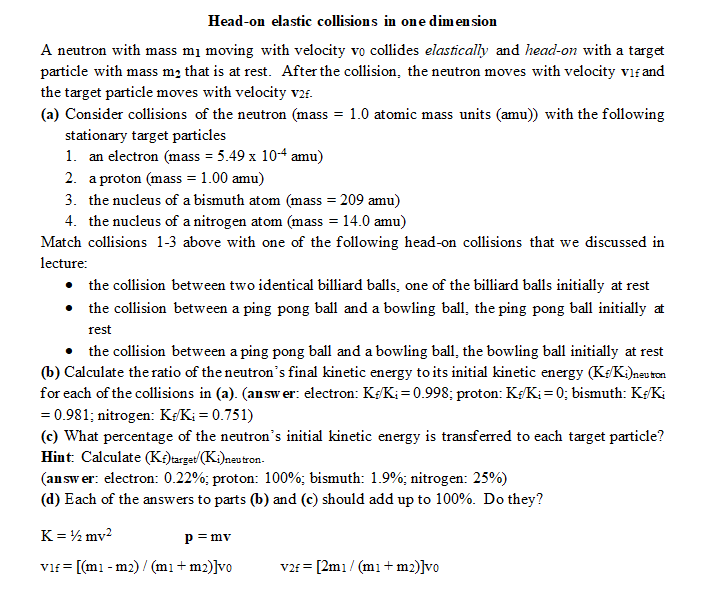 Head-on elastic collisions in one dimension
A neutron with mass m₁ moving with velocity vo collides elastically and head-on with a target
particle with mass me that is at rest. After the collision, the neutron moves with velocity vif and
the target particle moves with velocity v2f.
(a) Consider collisions of the neutron (mass = 1.0 atomic mass units (amu)) with the following
stationary target particles
1. an electron (mass = 5.49 x 10+4 amu)
2. a proton (mass = 1.00 amu)
3. the nucleus of a bismuth atom (mass = 209 amu)
4. the nucleus of a nitrogen atom (mass = 14.0 amu)
Match collisions 1-3 above with one of the following head-on collisions that we discussed in
lecture:
• the collision between two identical billiard balls, one of the billiard balls initially at rest
• the collision between a ping pong ball and a bowling ball, the ping pong ball initially at
rest
the collision between a ping pong ball and a bowling ball, the bowling ball initially at rest
(b) Calculate the ratio of the neutron's final kinetic energy to its initial kinetic energy (K/Ki)neutron
for each of the collisions in (a). (answer: electron: K/K₁=0.998; proton: K/K₁ = 0; bismuth: K+/Ki
= 0.981; nitrogen: K+/K; = 0.751)
(c) What percentage of the neutron's initial kinetic energy is transferred to each target particle?
Hint: Calculate (Kf)target (Ki)neutron.
(answer: electron: 0.22%; proton: 100%; bismuth: 1.9%; nitrogen: 25%)
(d) Each of the answers to parts (b) and (c) should add up to 100%. Do they?
K = ½ mv²
p = mv
vif = [(m1-m2) / (m1 + m2)]vo
v2f = [2m1/(m1 + m2)]vo