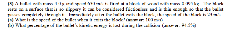 (3) A bullet with mass 4.0 g and speed 650 m/s is fired at a block of wood with mass 0.095 kg. The block
rests on a surface that is so slippery it can be considered frictionless and is thin enough so that the bullet
passes completely through it. Immediately after the bullet exits the block, the speed of the block is 23 m/s.
(a) What is the speed of the bullet when it exits the block? (answer: 100 m/s)
(b) What percentage of the bullet's kinetic energy is lost during the collision (answer: 94.5%)