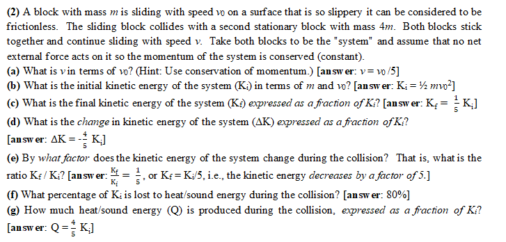 (2) A block with mass m is sliding with speed vo on a surface that is so slippery it can be considered to be
frictionless. The sliding block collides with a second stationary block with mass 4m. Both blocks stick
together and continue sliding with speed v. Take both blocks to be the "system" and assume that no net
external force acts on it so the momentum of the system is conserved (constant).
(a) What is vin terms of vo? (Hint: Use conservation of momentum.) [answer: v=v0/5]
(b) What is the initial kinetic energy of the system (K) in terms of m and vo? [answer: Ki = ¹/2mv0²]
(c) What is the final kinetic energy of the system (K) expressed as a fraction of Ki? [answer: K₂= K₂]
(d) What is the change in kinetic energy of the system (AK) expressed as a fraction of Ki?
[answer: AK = - K;]
(e) By what factor does the kinetic energy of the system change during the collision? That is, what is the
ratio Kf / K₁? [answer: = 1, or Kf = K./5, i.e., the kinetic energy decreases by a factor of 5.]
Ki
(f) What percentage of Ki is lost to heat/sound energy during the collision? [answer: 80%]
(g) How much heat/sound energy (Q) is produced during the collision, expressed as a fraction of Ki?
[answer: Q = K₂]