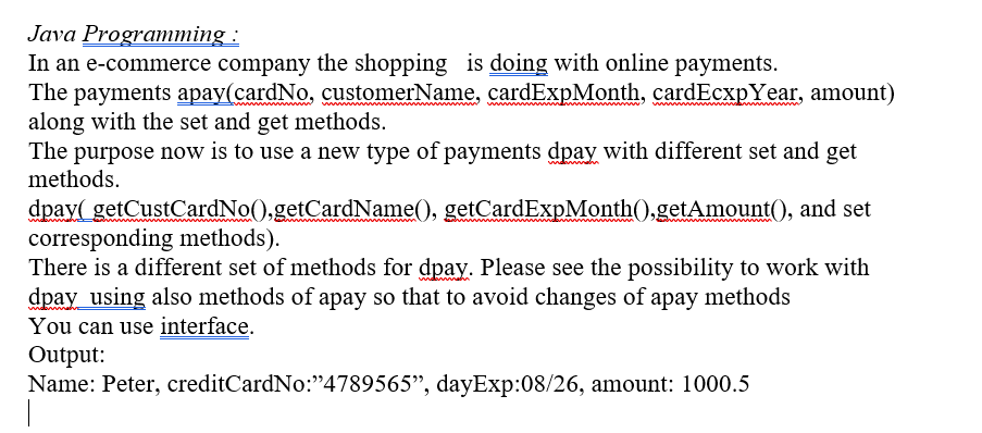 Java Programming:
In an e-commerce company the shopping is doing with online payments.
The payments apay(cardNo, customerName, cardExpMonth, cardEcxpYear, amount)
along with the set and get methods.
The purpose now is to use a new type of payments dpay with different set and get
methods.
dpay(getCustCardNo().getCardName(), getCardExpMonth().getAmount(), and set
corresponding methods).
There is a different set of methods for dpay. Please see the possibility to work with
dpay using also methods of apay so that to avoid changes of apay methods
You can use interface.
Output:
Name: Peter, creditCardNo:"4789565", dayExp:08/26, amount: 1000.5