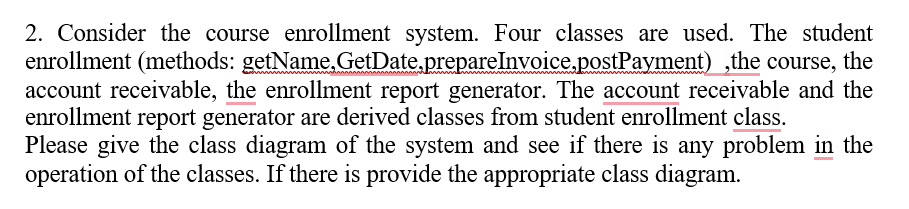 2. Consider the course enrollment system. Four classes are used. The student
enrollment (methods: getName,GetDate.prepareInvoice,postPayment) ,the course, the
account receivable, the enrollment report generator. The account receivable and the
enrollment report generator are derived classes from student enrollment class.
Please give the class diagram of the system and see if there is any problem in the
operation of the classes. If there is provide the appropriate class diagram.