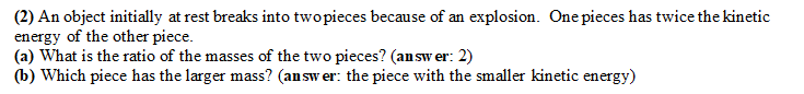 (2) An object initially at rest breaks into two pieces because of an explosion. One pieces has twice the kinetic
energy of the other piece.
(a) What is the ratio of the masses of the two pieces? (answer: 2)
(b) Which piece has the larger mass? (answer: the piece with the smaller kinetic energy)