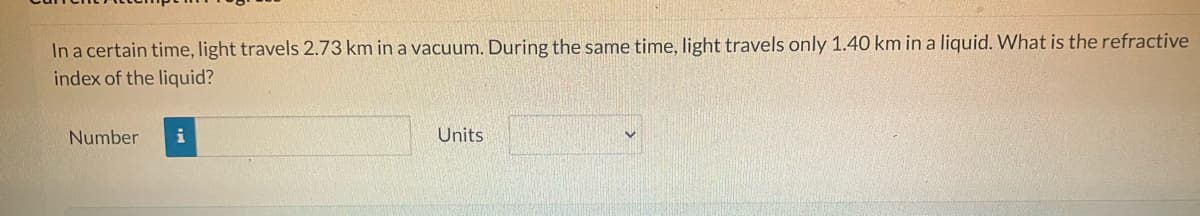 In a certain time, light travels 2.73 km in a vacuum. During the same time, light travels only 1.40 km in a liquid. What is the refractive
index of the liquid?
Number
i
Units