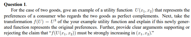 Question 1.
For the case of two goods, give an example of a utility function U(₁, ₂) that represents the
preferences of a consumer who regards the two goods as perfect complements. Next, take the
transformation f(U)= U³ of the your example utility function and explain if this newly gener-
ated function represents the original preferences. Further, provide clear arguments supporting or
rejecting the claim that "f(U (₁, ₂)) must be strongly increasing in (₁, ₂)."