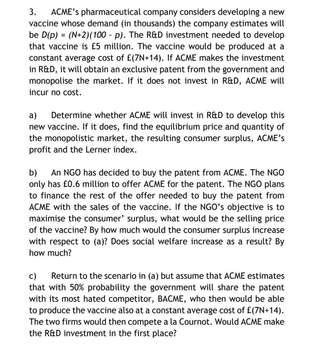 3. ACME's pharmaceutical company considers developing a new
vaccine whose demand (in thousands) the company estimates will
be D(p) = (N+2)(100 - p). The R&D investment needed to develop
that vaccine is £5 million. The vaccine would be produced at a
constant average cost of £(7N+14). If ACME makes the investment
in R&D, it will obtain an exclusive patent from the government and
monopolise the market. If it does not invest in R&D, ACME will
incur no cost.
a) Determine whether ACME will invest in R&D to develop this
new vaccine. If it does, find the equilibrium price and quantity of
the monopolistic market, the resulting consumer surplus, ACME's
profit and the Lerner index.
b) An NGO has decided to buy the patent from ACME. The NGO
only has £0.6 million to offer ACME for the patent. The NGO plans
to finance the rest of the offer needed to buy the patent from
ACME with the sales of the vaccine. If the NGO's objective is to
maximise the consumer' surplus, what would be the selling price
of the vaccine? By how much would the consumer surplus increase
with respect to (a)? Does social welfare increase as a result? By
how much?
c) Return to the scenario in (a) but assume that ACME estimates
that with 50% probability the government will share the patent
with its most hated competitor, BACME, who then would be able
to produce the vaccine also at a constant average cost of £(7N+14).
The two firms would then compete a la Cournot. Would ACME make
the R&D investment in the first place?