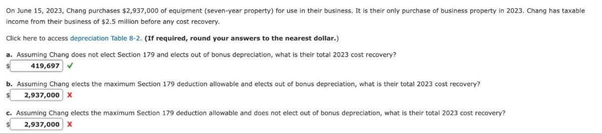 On June 15, 2023, Chang purchases $2,937,000 of equipment (seven-year property) for use in their business. It is their only purchase of business property in 2023. Chang has taxable
income from their business of $2.5 million before any cost recovery.
Click here to access depreciation Table 8-2. (If required, round your answers to the nearest dollar.)
a. Assuming Chang does not elect Section 179 and elects out of bonus depreciation, what is their total 2023 cost recovery?
419,697
b. Assuming Chang elects the maximum Section 179 deduction allowable and elects out of bonus depreciation, what is their total 2023 cost recovery?
2,937,000 X
c. Assuming Chang elects the maximum Section 179 deduction allowable and does not elect out of bonus depreciation, what is their total 2023 cost recovery?
2,937,000 X