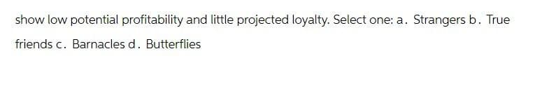 show low potential profitability and little projected loyalty. Select one: a.
friends c. Barnacles d. Butterflies
Strangers b. True