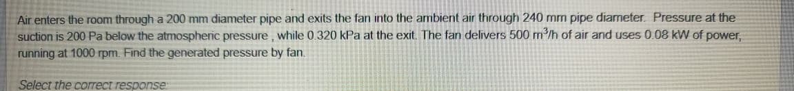 Air enters the room through a 200 mm diameter pipe and exits the fan into the ambient air through 240 mm pipe diameter. Pressure at the
suction is 200 Pa below the atmospheric pressure, while 0.320 kPa at the exit. The fan delivers 500 m³/h of air and uses 0.08 kW of power,
running at 1000 rpm. Find the generated pressure by fan.
Select the correct response:
