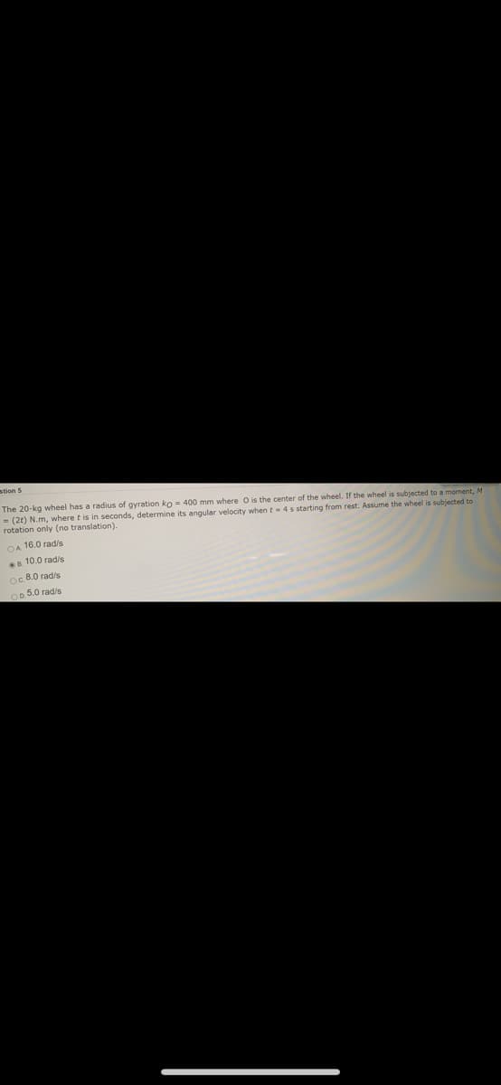 stion 5
The 20-kg wheel has a radius of gyration ko = 400 mm where O is the center of the wheel. If the wheel is subjected to a moment, M
= (2t) N.m, where t is in seconds, determine its angular velocity when t- 4s starting from rest. Assume the wheel is subjected to
rotation only (no translation).
OA 16.0 rad/s
B. 10.0 rads
oc 8.0 rad/s
0 5.0 rad/s
