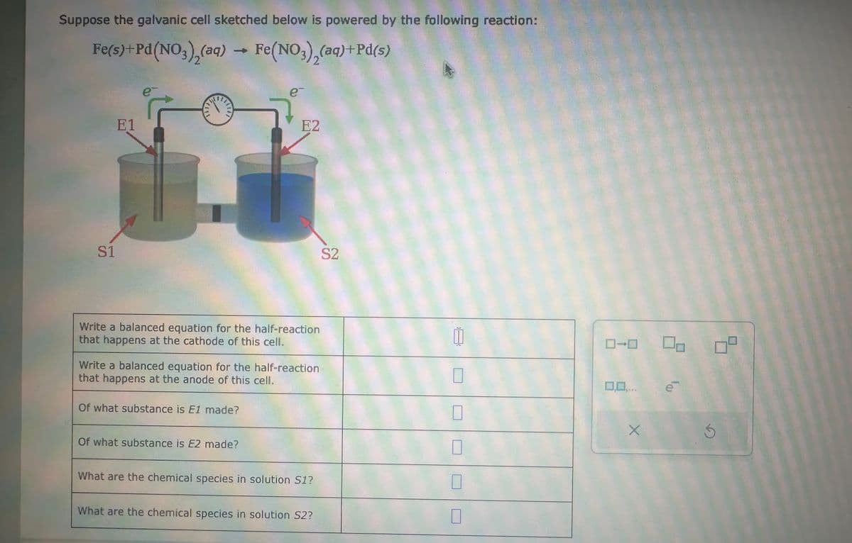 Suppose the galvanic cell sketched below is powered by the following reaction:
Fe(s)+Pd(NO3)2(aq) → Fe(NO3)2(aq) +Pd(s)
e-
E1
S1
1
e-
E2
S2
Write a balanced equation for the half-reaction
that happens at the cathode of this cell..
Write a balanced equation for the half-reaction
that happens at the anode of this cell.
Of what substance is E1 made?
Of what substance is E2 made?
11
☐
What are the chemical species in solution S1?
☐
What are the chemical species in solution S2?
ローロ
4434
X
S