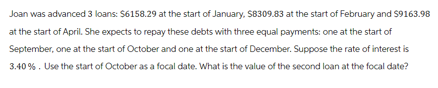 Joan was advanced 3 loans: $6158.29 at the start of January, $8309.83 at the start of February and $9163.98
at the start of April. She expects to repay these debts with three equal payments: one at the start of
September, one at the start of October and one at the start of December. Suppose the rate of interest is
3.40%. Use the start of October as a focal date. What is the value of the second loan at the focal date?