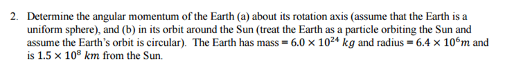 2. Determine the angular momentum of the Earth (a) about its rotation axis (assume that the Earth is a
uniform sphere), and (b) in its orbit around the Sun (treat the Earth as a particle orbiting the Sun and
assume the Earth's orbit is circular). The Earth has mass = 6.0 x 10²4 kg and radius = 6.4 x 106m and
is 1.5 x 108 km from the Sun.