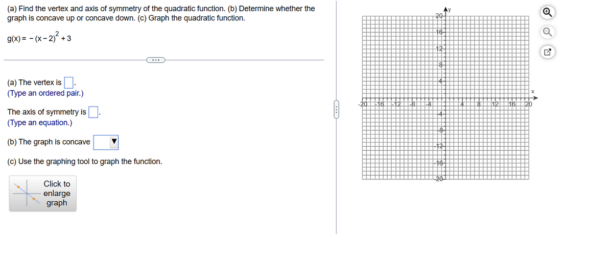 (a) Find the vertex and axis of symmetry of the quadratic function. (b) Determine whether the
graph is concave up or concave down. (c) Graph the quadratic function.
g(x) = -(x - 2)² +3
(a) The vertex is
(Type an ordered pair.)
The axis of symmetry is
(Type an equation.)
(b) The graph is concave
(c) Use the graphing tool to graph the function.
Click to
enlarge
graph
...
20
16-
Ⓡ