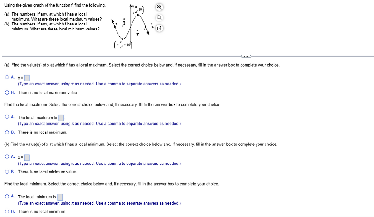 Using the given graph of the function f, find the following.
(a) The numbers, if any, at which f has a local
maximum. What are these local maximum values?
(b) The numbers, if any, at which f has a local
minimum. What are these local minimum values?
(-1₁-10)
(a) Find the value(s) of x at which f has a local maximum. Select the correct choice below and, if necessary, fill in the answer box to complete your choice.
O A. x=
(Type an exact answer, using as needed. Use a comma to separate answers as needed.)
O B. There is no local maximum value.
Find the local maximum. Select the correct choice below and, if necessary, fill in the answer box to complete your choice.
O A. The local maximum is
(Type an exact answer, using as needed. Use a comma to separate answers as needed.)
O B. There is no local maximum.
C
(b) Find the value(s) of x at which f has a local minimum. Select the correct choice below and, if necessary, fill in the answer box to complete your choice.
O A. x=
(Type an exact answer, using as needed. Use a comma to separate answers as needed.)
O B. There is no local minimum value.
Find the local minimum. Select the correct choice below and, if necessary, fill in the answer box to complete your choice.
O A. The local minimum is
(Type an exact answer, using as needed. Use a comma to separate answers as needed.)
OB. There is no local minimum