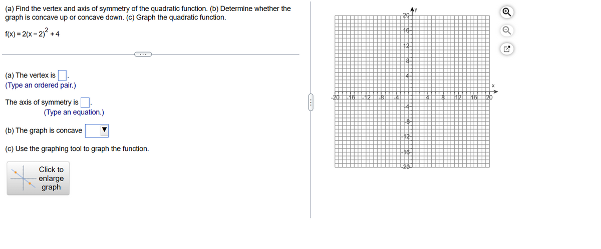 (a) Find the vertex and axis of symmetry of the quadratic function. (b) Determine whether the
graph is concave up or concave down. (c) Graph the quadratic function.
<-2)² +4
f(x) = 2(x-2
(a) The vertex is
(Type an ordered pair.)
The axis of symmetry is
(Type an equation.)
(b) The graph is concave
(c) Use the graphing tool to graph the function.
Click to
enlarge
graph
20+
Q