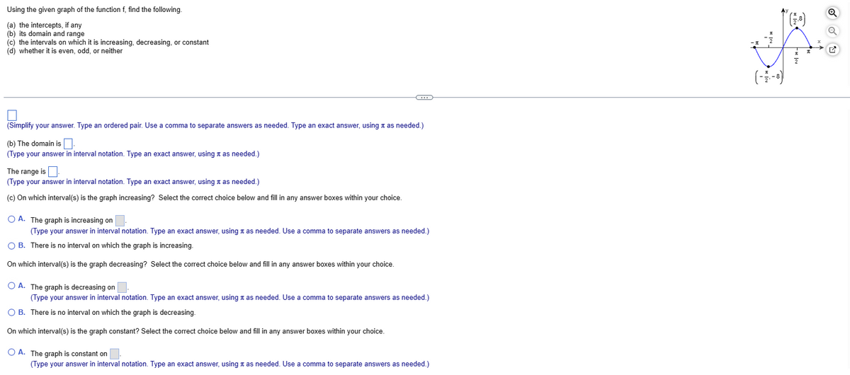 Using the given graph of the function f, find the following.
(a) the intercepts, if any
(b) its domain and range
(c) the intervals on which it is increasing, decreasing, or constant
(d) whether it is even, odd, or neither
(Simplify your answer. Type an ordered pair. Use a comma to separate answers as needed. Type an exact answer, using as needed.)
(b) The domain is
(Type your answer in interval notation. Type an exact answer, using it as needed.)
The range is.
(Type your answer in interval notation. Type an exact answer, using as needed.)
(c) On which interval(s) is the graph increasing? Select the correct choice below and fill in any answer boxes within your choice.
C
O A.
The graph is increasing on
(Type your answer in interval notation. Type an exact answer, using as needed. Use a comma to separate answers as needed.)
O B. There is no interval on which the graph is increasing.
On which interval(s) is the graph decreasing? Select the correct choice below and fill in any answer boxes within your choice.
O A. The graph is decreasing on
(Type your answer in interval notation. Type an exact answer, using as needed. Use a comma to separate answers as needed.)
O B. There is no interval on which the graph is decreasing.
On which interval(s) is the graph constant? Select the correct choice below and fill in any answer boxes within your choice.
O A. The graph is constant on
(Type your answer in interval notation. Type an exact answer, using as needed. Use a comma to separate answers as needed.)
(-3-8)
Q
G