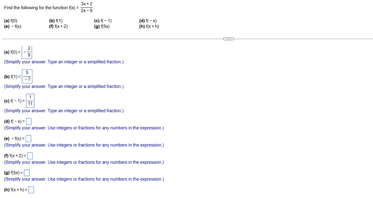 Find the following for the function f(x) =
(a) f(0)
(e) - f(x)
(b) f(1)
(f) f(x+2)
5
3x + 2
2x-9
(c) f(-1)
(g) f(5x)
(a) f(0) =
(Simplify your answer. Type an integer or a simplified fraction.)
(b) f(1)=
(Simplify your answer. Type an integer or a simplified fraction.)
1
(c) f(-1)= 11
(Simplify your answer. Type an integer or a simplified fraction.)
(d) f(-x)
(h) f(x + h)
(d) f(-x) =
(Simplify your answer. Use integers or fractions for any numbers in the expression.)
(e) - f(x) =
(Simplify your answer. Use integers or fractions for any numbers in the expression.)
(f) f(x+2) =
(Simplify your answer. Use integers or fractions for any numbers in the expression.)
(g) f(5x) =
(Simplify your answer. Use integers or fractions for any numbers in the expression.)
(h) f(x+h) =