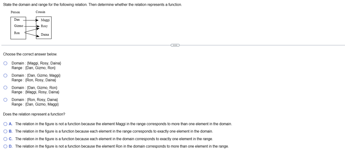 State the domain and range for the following relation. Then determine whether the relation represents a function.
Cousin
Person
Dan
Gizmo
Ron
Maggi
Rosy
Daina
Choose the correct answer below.
Domain: {Maggi, Rosy, Daina}
Range: {Dan, Gizmo, Ron}
Domain: {Dan, Gizmo, Maggi}
Range:{Ron, Rosy, Daina}
Domain {Dan, Gizmo, Ron}
Range: {Maggi, Rosy, Daina}
Domain {Ron, Rosy, Daina}
Range (Dan, Gizmo, Maggi}
Does the relation represent a function?
O A. The relation in the figure is not a function because the element Maggi in the range corresponds to more than one element in the domain.
O B. The relation in the figure is a function because each element in the range corresponds to exactly one element in the domain.
O C. The relation in the figure is a function because each element in the domain corresponds to exactly one element in the range.
O D. The relation in the figure is not a function because the element Ron in the domain corresponds to more than one element in the range.