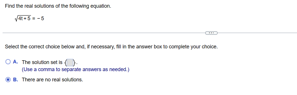 Find the real solutions of the following equation.
√4t+5 = -5
Select the correct choice below and, if necessary, fill in the answer box to complete your choice.
O A. The solution set is { }
(Use a comma to separate answers as needed.)
OB. There are no real solutions.