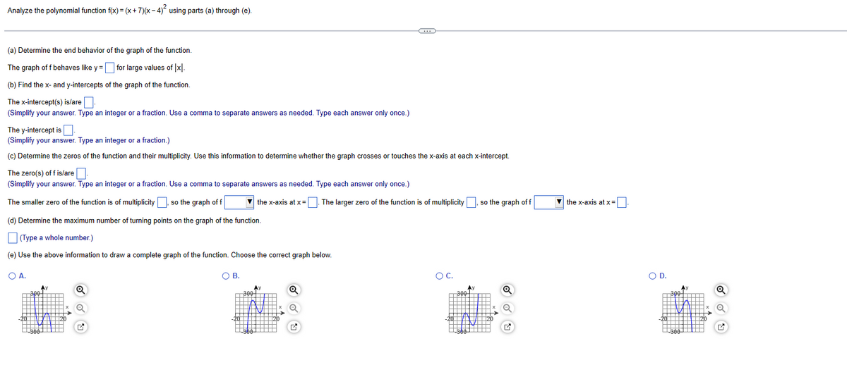 Analyze the polynomial function f(x) = (x + 7)(x-4)² using parts (a) through (e).
(a) Determine the end behavior of the graph of the function.
The graph of f behaves like y = for large values of [x].
(b) Find the x- and y-intercepts of the graph of the function.
The x-intercept(s) is/are
(Simplify your answer. Type an integer or a fraction. Use a comma to separate answers as needed. Type each answer only once.)
The y-intercept is
(Simplify your answer. Type an integer or a fraction.)
(c) Determine the zeros of the function and their multiplicity. Use this information to determine whether the graph crosses or touches the x-axis at each x-intercept.
The zero(s) off is/are
(Simplify your answer. Type an integer or a fraction. Use a comma to separate answers as needed. Type each answer only once.)
The smaller zero of the function is of multiplicity , so the graph of f
O A.
(d) Determine the maximum number of turning points on the graph of the function.
(Type a whole number.)
(e) Use the above information to draw a complete graph of the function. Choose the correct graph below.
300
-300
A)
Q
O B.
the x-axis at x =
300
C
Q
. The larger zero of the function is of multiplicity, so the graph of f
O C.
300
Q
the x-axis at x =
O D.
300
-300-
Q