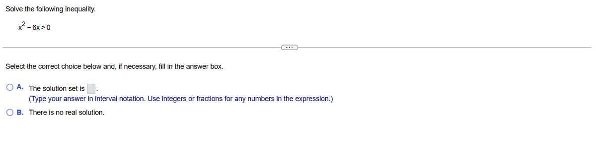 Solve the following inequality.
x² - 6x>0
Select the correct choice below and, if necessary, fill in the answer box.
OA. The solution set is
(Type your answer in interval notation. Use integers or fractions for any numbers in the expression.)
B. There is no real solution.