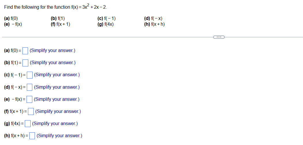 Find the following for the function f(x) = 3x²+2x-2.
(a) f(0)
(b) f(1)
(e) -f(x)
(f) f(x+1)
(a) f(0) =
(b) f(1) =
(c) f(-1)=
(d) f(-x) =
(Simplify your answer.)
(Simplify your answer.)
(e) - f(x) =
(f) f(x+1)=
(g) f(4x) =
(h) f(x + h) =
(Simplify your answer.)
(Simplify your answer.)
(Simplify your answer.)
(Simplify your answer.)
(Simplify your answer.)
ロロ
(Simplify your answer.)
(c) f(-1)
(g) f(4x)
(d) f(-x)
(h) f(x + h)
---