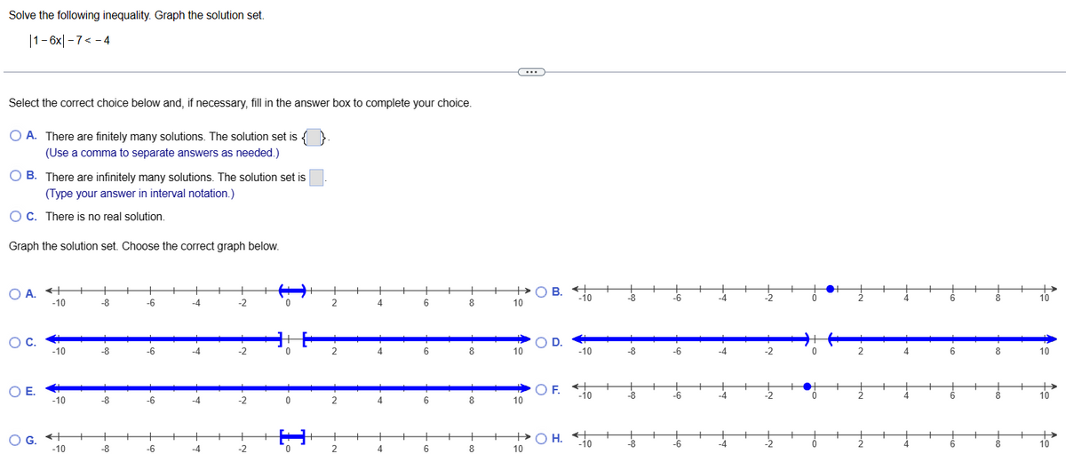 Solve the following inequality. Graph the solution set.
1-6x|-7<-4
Select the correct choice below and, if necessary, fill in the answer box to complete your choice.
O A. There are finitely many solutions. The solution set is {
(Use a comma to separate answers as needed.)
O B. There are infinitely many solutions. The solution set is
(Type your answer in interval notation.)
O C. There is no real solution.
Graph the solution set. Choose the correct graph below.
OA. +
-10
O C.
O E.
-10
-10
OG. +
-10
-8
-8
-8
-8
-6
-6
-6
-6
-4
-4
-4
-4
-2
-2
-2
-2
0
0
0
0
2
2
2
4
4
4
6
6
6
6
8
8
8
8
10
10
10
OB. +
-10
O D.
O F.
+ OH.
10
-10
←+
-10
-10
-8
-8
-8
-8
-6
-6
-6
-6
-4
-2
-2
-2
0
2
6
6
6
6
8
8
10
10
10
→
10