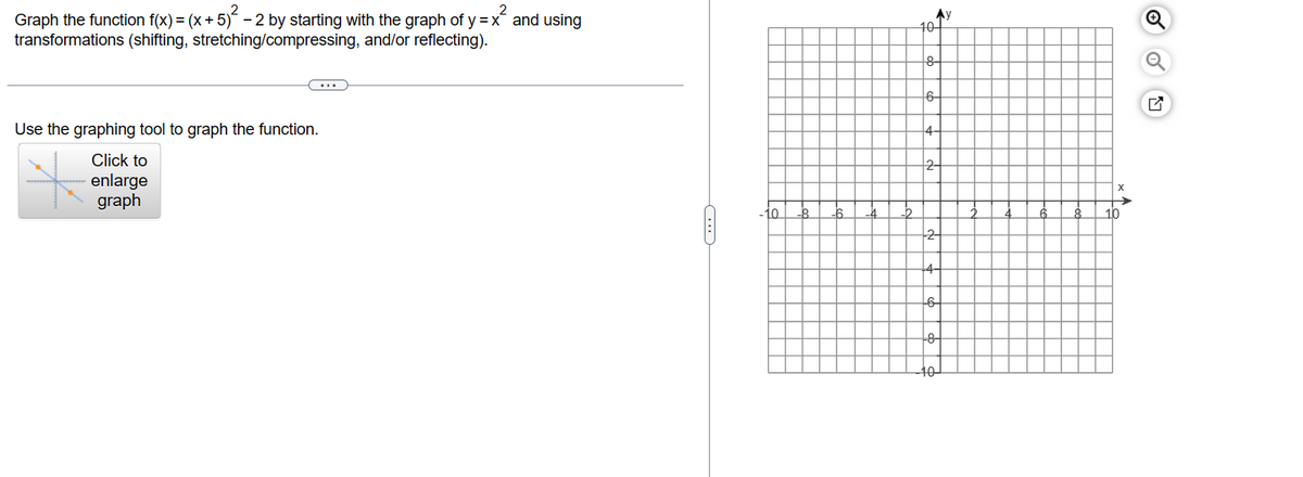 Graph the function f(x) = (x + 5)² - 2 by starting with the graph of y = x² and using
transformations (shifting, stretching/compressing, and/or reflecting).
C
Use the graphing tool to graph the function.
Click to
enlarge
graph
10.
10
Ay
-8-
2-
-2-
10
Q