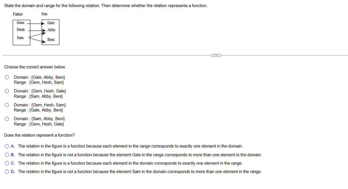 State the domain and range for the following relation. Then determine whether the relation represents a function.
Father
Gem
Hesh
Sam
Son
Gale
Abby
Beni
Choose the correct answer below.
Domain: {Gale, Abby, Beni}
Range (Gem, Hesh, Sam}
Domain: {Gem, Hesh, Gale}
Range:{Sam, Abby, Beni}
Domain: {Gem, Hesh, Sam}
Range: {Gale, Abby, Beni}
Domain (Sam, Abby, Beni}
Range: {Gem, Hesh, Gale}
Does the relation represent a function?
O A. The relation in the figure is a function because each element in the range corresponds to exactly one element in the domain.
O B. The relation in the figure is not a function because the element Gale in the range corresponds to more than one element in the domain.
O C. The relation in the figure is a function because each element in the domain corresponds to exactly one element in the range.
O D. The relation in the figure is not a function because the element Sam in the domain corresponds to more than one element in the range.