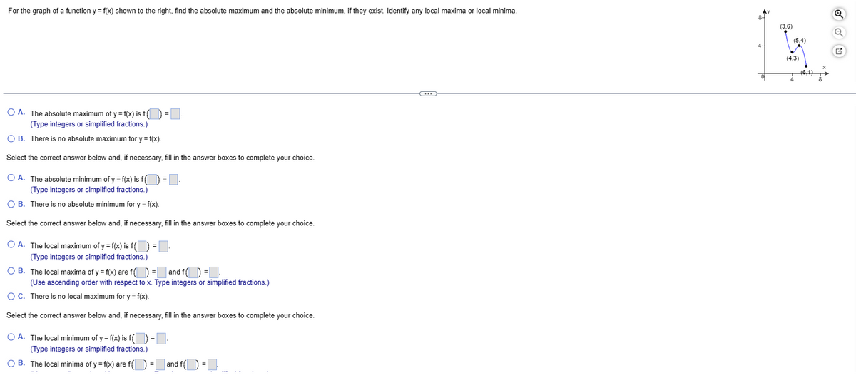 For the graph of a function y = f(x) shown to the right, find the absolute maximum and the absolute minimum, if they exist. Identify any local maxima or local minima.
O A. The absolute maximum of y = f(x) is f(
(Type integers or simplified fractions.)
O B. There is no absolute maximum for y = f(x).
Select the correct answer below and, if necessary, fill in the answer boxes to complete your choice.
O A. The absolute minimum of y = f(x) is f() =.
(Type integers or simplified fractions.)
O B. There is no absolute minimum for y = f(x).
Select the correct answer below and, if necessary, fill in the answer boxes to complete your choice.
O A. The local maximum of y = f(x) is f
(Type integers or simplified fractions.)
OB. The local maxima of y = f(x) are f() = and f =
(Use ascending order with respect to x. Type integers or simplified fractions.)
O C. There is no local maximum for y=f(x).
Select the correct answer below and, if necessary, fill in the answer boxes to complete your choice.
O A. The local minimum of y = f(x) is f() =
(Type integers or simplified fractions.)
O B. The local minima of y = f(x) are f()
=
=
and f(=
C
Q
(3,6)
Q
[x]
(5,4)
4-
(4,3)
(6,1)
4
8