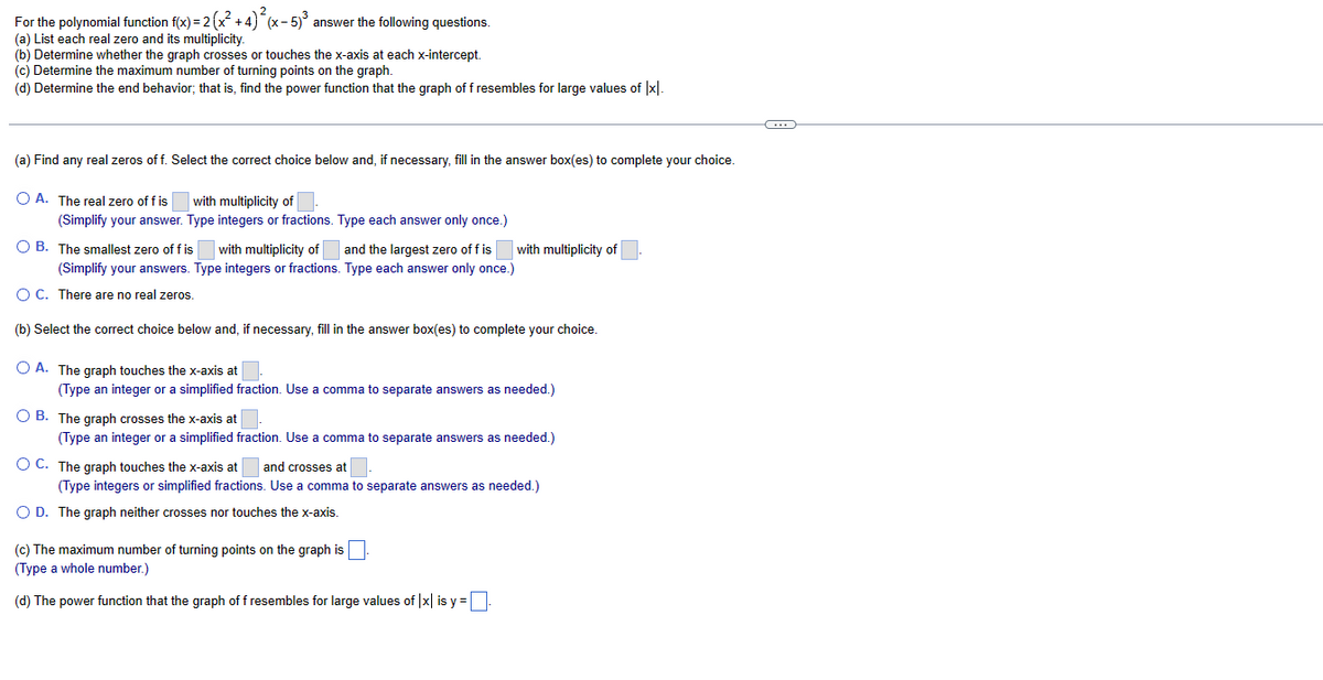 For the polynomial function f(x) = 2 (x²+4)²(x - 5)³ answer the following questions.
(a) List each real zero and its multiplicity.
(b) Determine whether the graph crosses or touches the x-axis at each x-intercept.
(c) Determine the maximum number of turning points on the graph.
(d) Determine the end behavior; that is, find the power function that the graph of f resembles for large values of [x].
(a) Find any real zeros off. Select the correct choice below and, if necessary, fill in the answer box(es) to complete your choice.
O A. The real zero of f is
with multiplicity of
(Simplify your answer. Type integers or fractions. Type each answer only once.)
OB. The smallest zero of f is with multiplicity of and the largest zero of fis with multiplicity of
(Simplify your answers. Type integers or fractions. Type each answer only once.)
O C. There are no real zeros.
(b) Select the correct choice below and, if necessary, fill in the answer box(es) to complete your choice.
OA. The graph touches the x-axis at
(Type an integer or a simplified fraction. Use a comma to separate answers as needed.)
OB. The graph crosses the x-axis at
(Type an integer or a simplified fraction. Use a comma to separate answers as needed.)
OC. The graph touches the x-axis at and crosses at
(Type integers or simplified fractions. Use a comma to separate answers as needed.)
O D. The graph neither crosses nor touches the x-axis.
(c) The maximum number of turning points on the graph is
(Type a whole number.)
(d) The power function that the graph of f resembles for large values of |x| is y=[
C