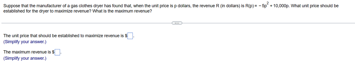 2
Suppose that the manufacturer of a gas clothes dryer has found that, when the unit price is p dollars, the revenue R (in dollars) is R(p) = -5p+10,000p. What unit price should be
established for the dryer to maximize revenue? What is the maximum revenue?
The unit price that should be established to maximize revenue is $
(Simplify your answer.)
The maximum revenue is $
(Simplify your answer.)
