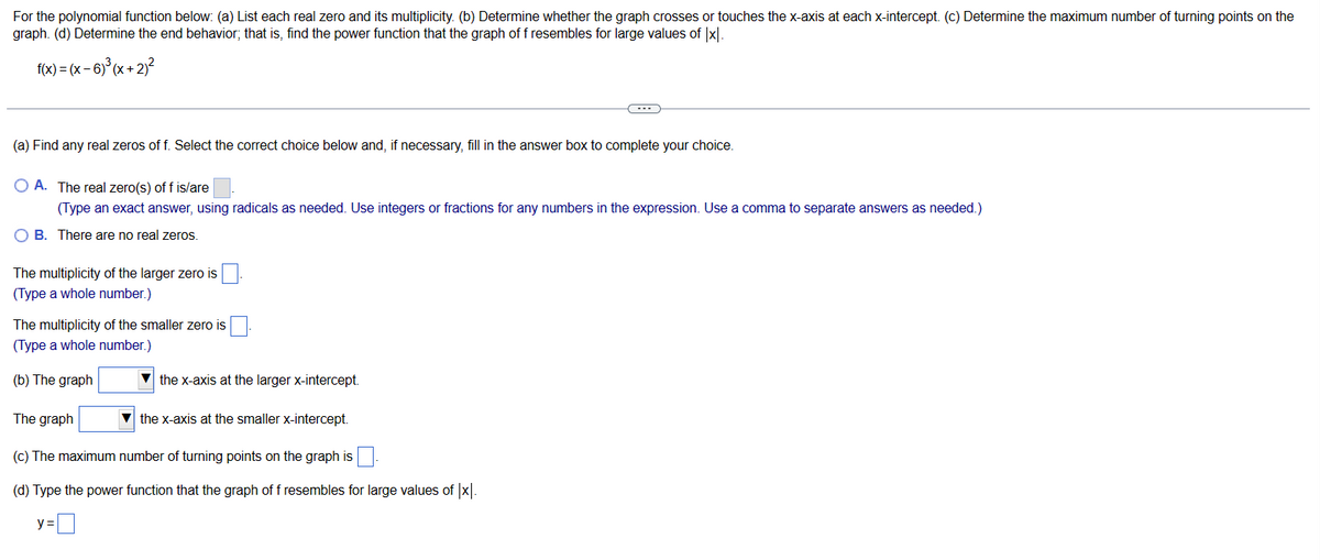 For the polynomial function below: (a) List each real zero and its multiplicity. (b) Determine whether the graph crosses or touches the x-axis at each x-intercept. (c) Determine the maximum number of turning points on the
graph. (d) Determine the end behavior; that is, find the power function that the graph of f resembles for large values of |x|.
f(x) = (x-6)³(x + 2)²
(a) Find any real zeros of f. Select the correct choice below and, if necessary, fill in the answer box to complete your choice.
O A. The real zero(s) of f is/are
(Type an exact answer, using radicals as needed. Use integers or fractions for any numbers in the expression. Use a comma to separate answers as needed.)
OB. There are no real zeros.
The multiplicity of the larger zero is
(Type a whole number.)
The multiplicity of the smaller zero is
(Type a whole number.)
(b) The graph
(---))
▼the x-axis at the larger x-intercept.
The graph
the x-axis at the smaller x-intercept.
(c) The maximum number of turning points on the graph is
(d) Type the power function that the graph of f resembles for large values of |x|.