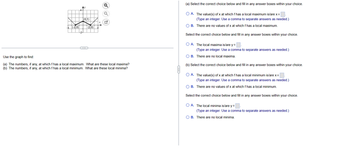 -4 (-2,0)
Ay
(0,1)
(2,0)
x
Use the graph to find:
(a) The numbers, if any, at which f has a local maximum. What are these local maxima?
(b) The numbers, if any, at which f has a local minimum. What are these local minima?
****
(a) Select the correct choice below and fill in any answer boxes within your choice.
O A. The value(s) of x at which f has a local maximum is/are x =
(Type an integer. Use a comma to separate answers as needed.)
O B. There are no values of x at which f has a local maximum.
Select the correct choice below and fill in any answer boxes within your choice.
O A. The local maxima is/are y =
(Type an integer. Use a comma to separate answers as needed.)
B. There are no local maxima.
(b) Select the correct choice below and fill in any answer boxes within your choice.
O A. The value(s) of x at which f has a local minimum is/are x =
(Type an integer. Use a comma to separate answers as needed.)
O B. There are no values of x at which f has a local minimum.
Select the correct choice below and fill in any answer boxes within your choice.
OA. The local minima is/are y =
(Type an integer. Use a comma to separate answers as needed.)
O B. There are no local minima.