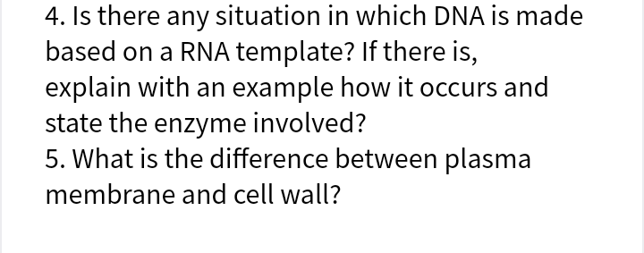 4. Is there any situation in which DNA is made
based on a RNA template? If there is,
explain with an example how it occurs and
state the enzyme involved?
5. What is the difference between plasma
membrane and cell wall?
