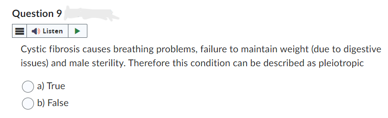 Question 9
Listen
Cystic fibrosis causes breathing problems, failure to maintain weight (due to digestive
issues) and male sterility. Therefore this condition can be described as pleiotropic
a) True
b) False