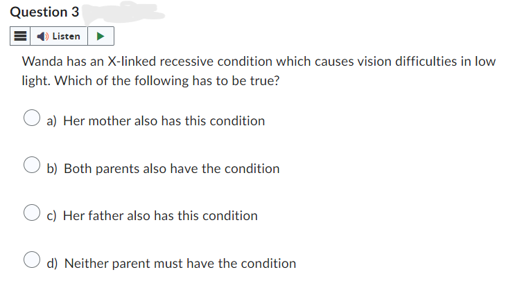 Question 3
Listen
Wanda has an X-linked recessive condition which causes vision difficulties in low
light. Which of the following has to be true?
a) Her mother also has this condition
b) Both parents also have the condition
c) Her father also has this condition
d) Neither parent must have the condition