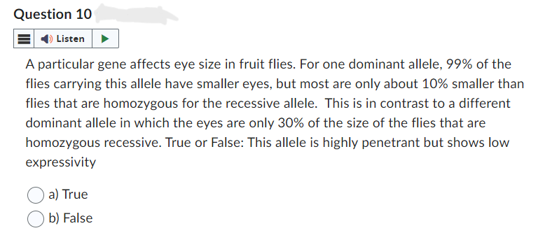 Question 10
Listen
A particular gene affects eye size in fruit flies. For one dominant allele, 99% of the
flies carrying this allele have smaller eyes, but most are only about 10% smaller than
flies that are homozygous for the recessive allele. This is in contrast to a different
dominant allele in which the eyes are only 30% of the size of the flies that are
homozygous recessive. True or False: This allele is highly penetrant but shows low
expressivity
a) True
b) False