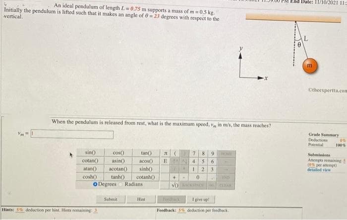 End Date: 11/10/2021 11:5
An ideal pendulum of length L= 0.75 m supports a mass of m =0.5 kg.
Initially the pendulum is lifted such that it makes an angle of 0= 23 degrees with respect to the
vertical.
m
Ctheespertta.com
When the pendulum is released from rest, what is the maximum speed, v
in m/s, the mass reaches?
Grade Summary
Deductions
Potential
0%
100%
sin)
cos)
tan()
8
9.
Submissions
cotan
Atempts remaining5
(0 per attempt)
detailed view
asin()
acos0
E N 4
6.
atan()
acotan()
sinh)
2.
3.
cosh()
tanh()
cotanh()
Radians
O Degrees
Submit
Hint
Pedhack
I give up!
Hints: 5% deduction per hint. Hints remaining:
Feedback: 5% deduction per feedback.
