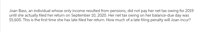 Joan Bass, an individual whose only income resulted from pensions, did not pay her net tax owing for 2019
until she actually filed her return on September 10, 2020. Her net tax owing on her balance-due day was
$5,600. This is the first time she has late filed her return. How much of a late filing penalty will Joan incur?