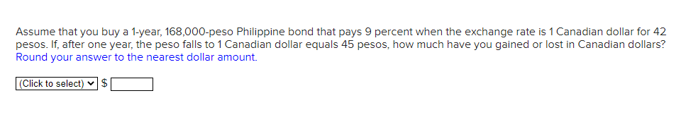 Assume that you buy a 1-year, 168,000-peso Philippine bond that pays 9 percent when the exchange rate is 1 Canadian dollar for 42
pesos. If, after one year, the peso falls to 1 Canadian dollar equals 45 pesos, how much have you gained or lost in Canadian dollars?
Round your answer to the nearest dollar amount.
(Click to select) ✓ $