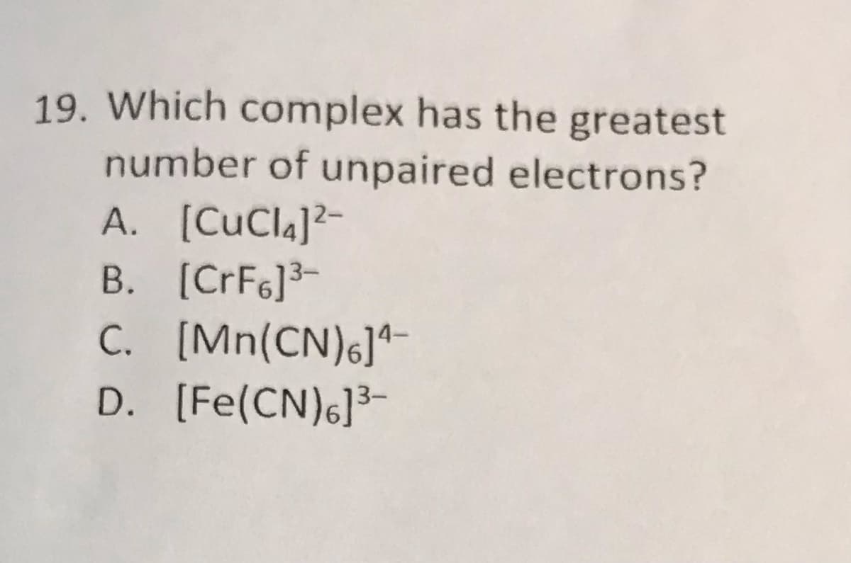 19. Which complex has the greatest
number of unpaired electrons?
A. [CuCla]²-
B. [CrF6]3-
C. [Mn(CN)6]*-
D. [Fe(CN)6]³-
